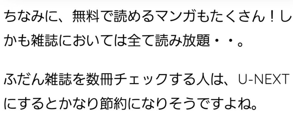 ちなみに、無料で読めるマンガもたくさん！しかも雑誌においては全て読み放題・・。 ふだん雑誌を数冊チェックする人は、U-NEXTにするとかなり節約になりそうですよね。