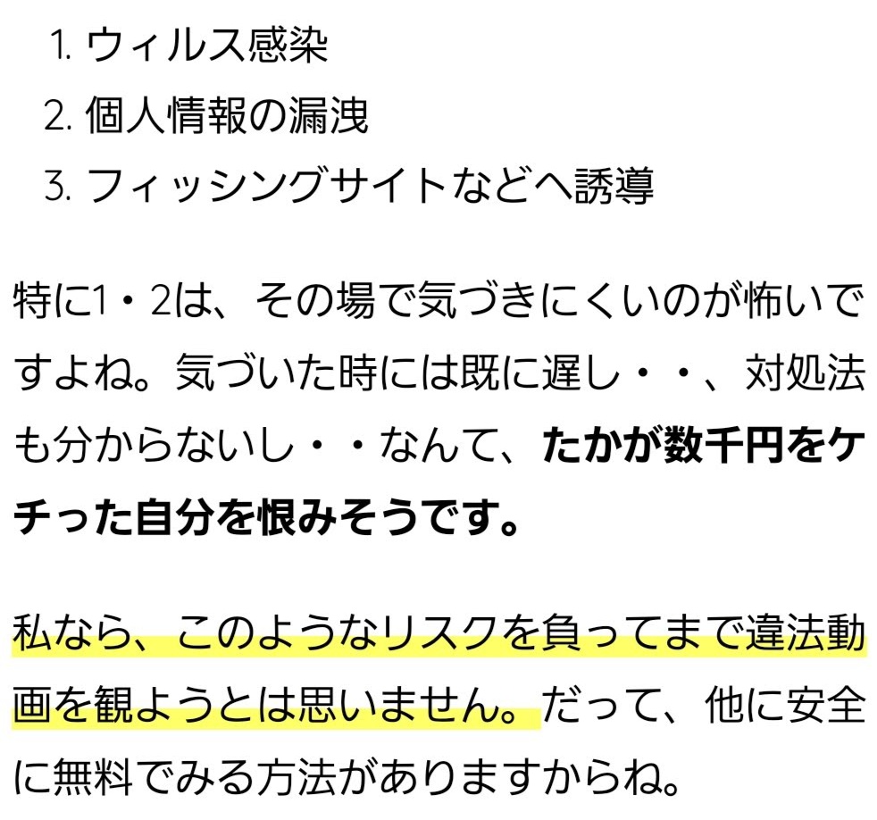 ウィルス感染 個人情報の漏洩 フィッシングサイトなどへ誘導 特に1・2は、その場で気づきにくいのが怖いですよね。気づいた時には既に遅し・・、対処法も分からないし・・なんて、たかが数千円をケチった自分を恨みそうです。 私なら、このようなリスクを負ってまで違法動画を観ようとは思いません。だって、他に安全に無料でみる方法がありますからね。