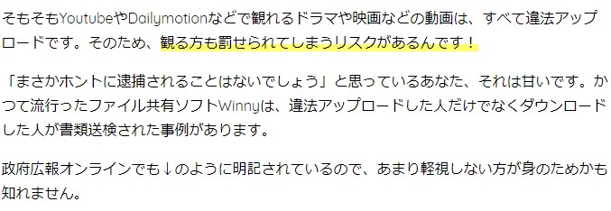 そもそもYoutubeやDailymotionなどで観れるドラマや映画などの動画は、すべて違法アップロードです。そのため、観る方も罰せられてしまうリスクがあるんです！ 「まさかホントに逮捕されることはないでしょう」と思っているあなた、それは甘いです。かつて流行ったファイル共有ソフトWinnyは、違法アップロードした人だけでなくダウンロードした人が書類送検された事例があります。 政府広報オンラインでも↓のように明記されているので、あまり軽視しない方が身のためかも知れません。
