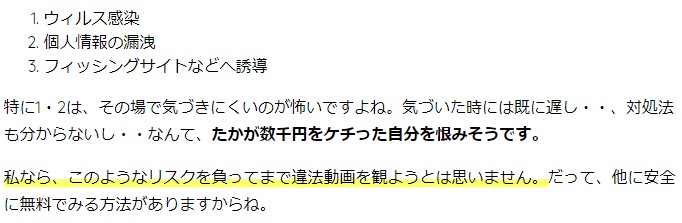 ウィルス感染 個人情報の漏洩 フィッシングサイトなどへ誘導 特に1・2は、その場で気づきにくいのが怖いですよね。気づいた時には既に遅し・・、対処法も分からないし・・なんて、たかが数千円をケチった自分を恨みそうです。 私なら、このようなリスクを負ってまで違法動画を観ようとは思いません。だって、他に安全に無料でみる方法がありますからね。