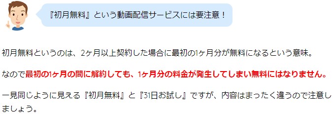 『初月無料』という動画配信サービスには要注意！ 初月無料というのは、2ヶ月以上契約した場合に最初の1ヶ月分が無料になるという意味。 なので最初の1ヶ月の間に解約しても、1ヶ月分の料金が発生してしまい無料にはなりません。 一見同じように見える『初月無料』と『31日お試し』ですが、内容はまったく違うので注意しましょう。