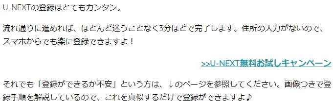 U-NEXTの登録はとてもカンタン。 流れ通りに進めれば、ほとんど迷うことなく3分ほどで完了します。住所の入力がないので、スマホからでも楽に登録できますよ！ >>U-NEXT無料お試しキャンペーン それでも「登録ができるか不安」という方は、↓のページを参照してください。画像つきで登録手順を解説しているので、これを真似するだけで登録ができますよ♪