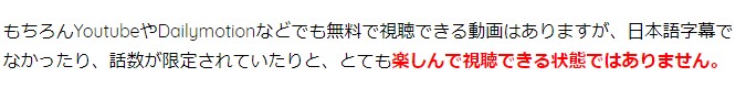 もちろんYoutubeやDailymotionなどでも無料で視聴できる動画はありますが、日本語字幕でなかったり、話数が限定されていたりと、とても楽しんで視聴できる状態ではありません。