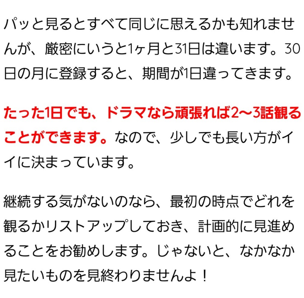 パッと見るとすべて同じに思えるかも知れませんが、厳密にいうと1ヶ月と31日は違います。30日の月に登録すると、期間が1日違ってきます。 たった1日でも、ドラマなら頑張れば2～3話観ることができます。なので、少しでも長い方がイイに決まっています。 継続する気がないのなら、最初の時点でどれを観るかリストアップしておき、計画的に見進めることをお勧めします。じゃないと、なかなか見たいものを見終わりませんよ！