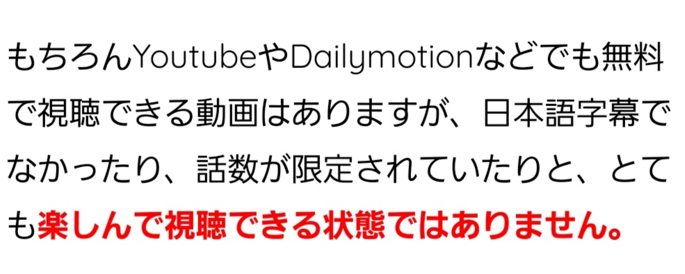 もちろんYoutubeやDailymotionなどでも無料で視聴できる動画はありますが、日本語字幕でなかったり、話数が限定されていたりと、とても楽しんで視聴できる状態ではありません。