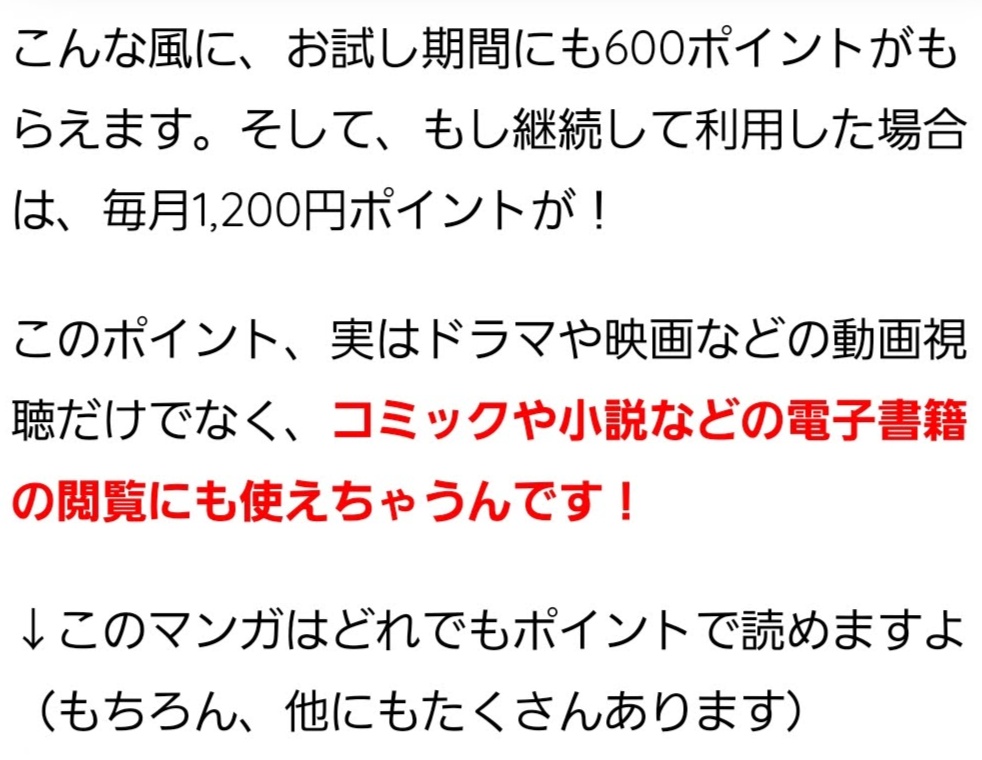 こんな風に、お試し期間にも600ポイントがもらえます。そして、もし継続して利用した場合は、毎月1,200円ポイントが! このポイント、実はドラマや映画などの動画視聴だけでなく、コミックや小説などの電子書籍の閲覧にも使えちゃうんです! ↓このマンガはどれでもポイントで読めますよ(もちろん、他にもたくさんあります)