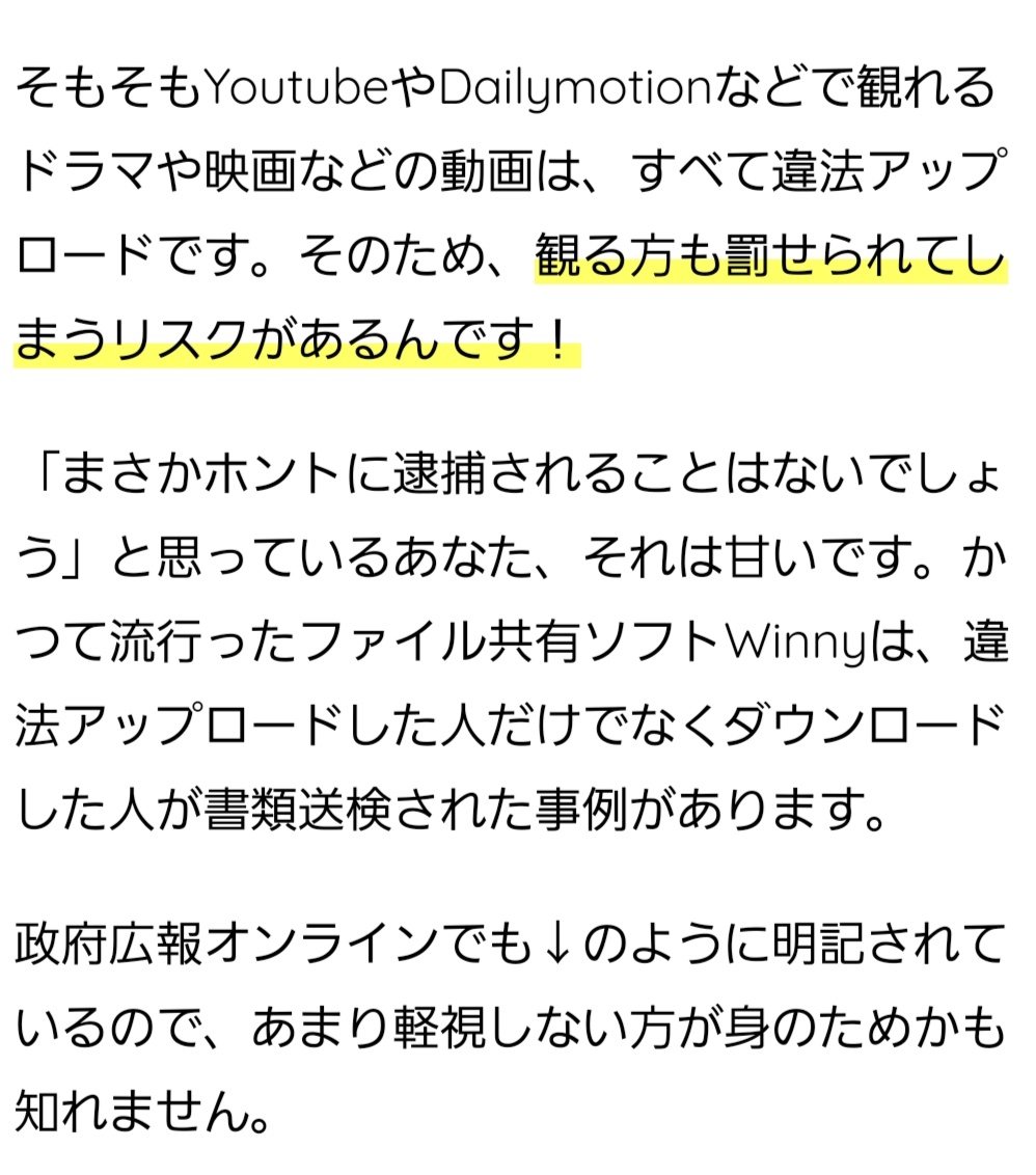 そもそもYoutubeやDailymotionなどで観れるドラマや映画などの動画は、すべて違法アップロードです。そのため、観る方も罰せられてしまうリスクがあるんです! 「まさかホントに逮捕されることはないでしょう」と思っているあなた、それは甘いです。かつて流行ったファイル共有ソフトWinnyは、違法アップロードした人だけでなくダウンロードした人が書類送検された事例があります。 政府広報オンラインでも↓のように明記されているので、あまり軽視しない方が身のためかも知れません。