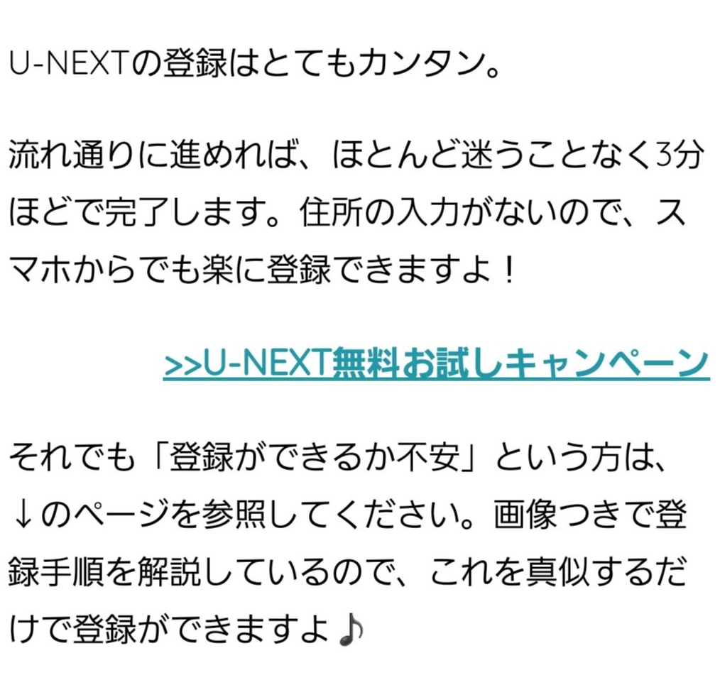 U-NEXTの登録はとてもカンタン。 流れ通りに進めれば、ほとんど迷うことなく3分ほどで完了します。住所の入力がないので、スマホからでも楽に登録できますよ! >>U-NEXT無料お試しキャンペーン それでも「登録ができるか不安」という方は、↓のページを参照してください。画像つきで登録手順を解説しているので、これを真似するだけで登録ができますよ♪