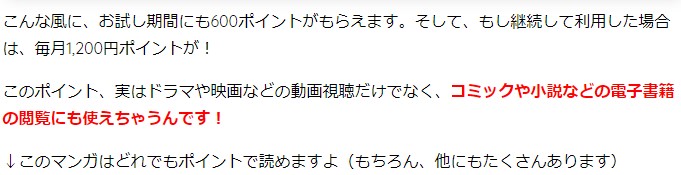 こんな風に、お試し期間にも600ポイントがもらえます。そして、もし継続して利用した場合は、毎月1,200円ポイントが! このポイント、実はドラマや映画などの動画視聴だけでなく、コミックや小説などの電子書籍の閲覧にも使えちゃうんです! ↓このマンガはどれでもポイントで読めますよ(もちろん、他にもたくさんあります)
