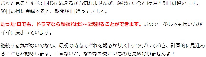 パッと見るとすべて同じに思えるかも知れませんが、厳密にいうと1ヶ月と31日は違います。30日の月に登録すると、期間が1日違ってきます。 たった1日でも、ドラマなら頑張れば2~3話観ることができます。なので、少しでも長い方がイイに決まっています。 継続する気がないのなら、最初の時点でどれを観るかリストアップしておき、計画的に見進めることをお勧めします。じゃないと、なかなか見たいものを見終わりませんよ!