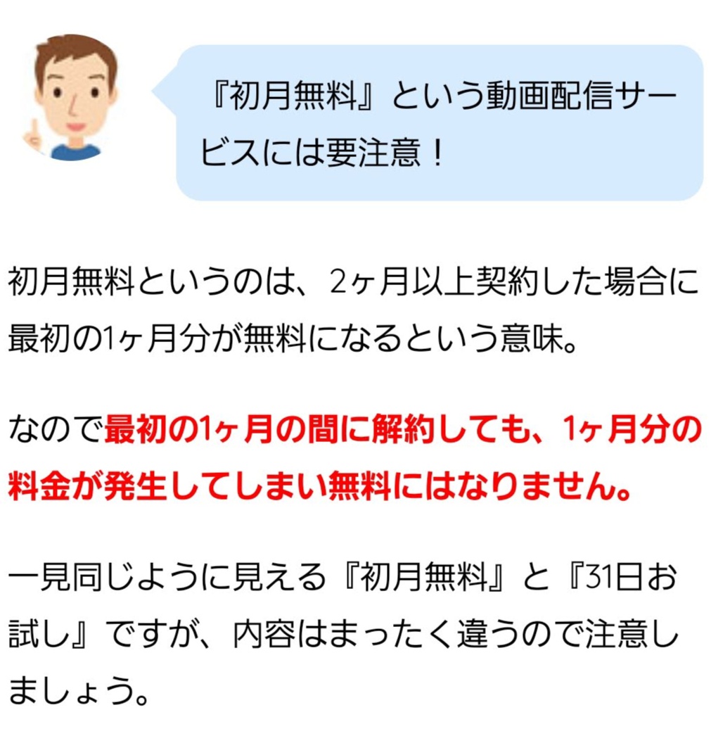 『初月無料』という動画配信サービスには要注意! 初月無料というのは、2ヶ月以上契約した場合に最初の1ヶ月分が無料になるという意味。 なので最初の1ヶ月の間に解約しても、1ヶ月分の料金が発生してしまい無料にはなりません。 一見同じように見える『初月無料』と『31日お試し』ですが、内容はまったく違うので注意しましょう。